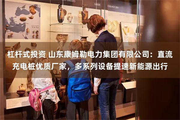 杠杆式投资 山东康姆勒电力集团有限公司：直流充电桩优质厂家，多系列设备提速新能源出行