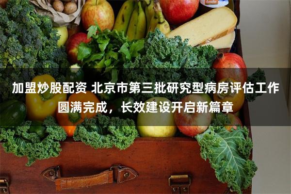 加盟炒股配资 北京市第三批研究型病房评估工作圆满完成,长效建设开启新篇章