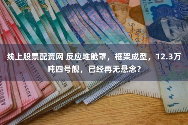 线上股票配资网 反应堆舱罩，框架成型，12.3万吨四号舰，已经再无悬念？