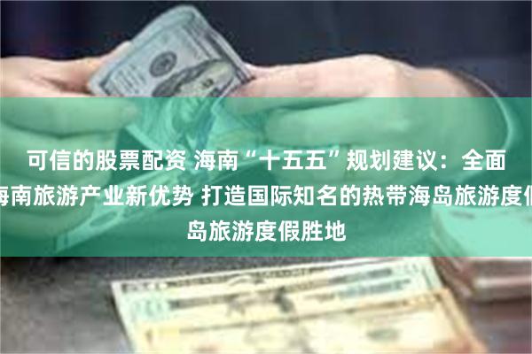 可信的股票配资 海南“十五五”规划建议：全面塑造海南旅游产业新优势 打造国际知名的热带海岛旅游度假胜地
