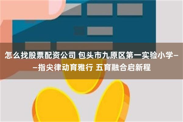 怎么找股票配资公司 包头市九原区第一实验小学——指尖律动育雅行 五育融合启新程
