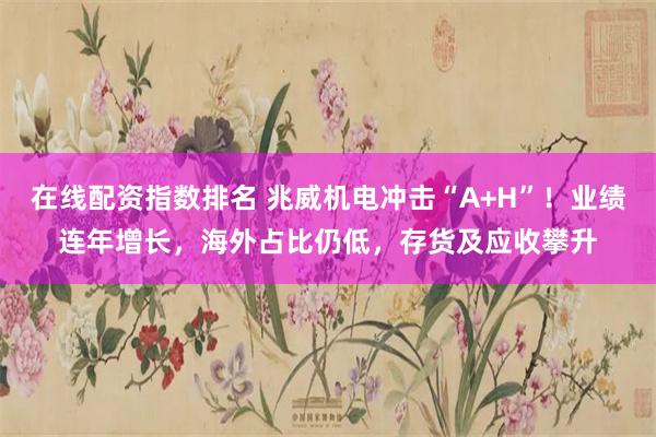 在线配资指数排名 兆威机电冲击“A+H”!业绩连年增长,海外占比仍低,存货及应收攀升